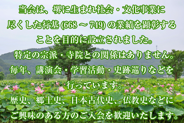 当会は、堺に生まれ社会・文化事業に尽くした行基（668-749）の業績を顕彰することを目的に設立された市民団体です。特定の宗派・寺院との関係はありません。毎年、講演会・学習活動・史跡巡りなどを行っています。歴史、郷土史、日本古代史、仏教史などにご興味のある方のご入会を歓迎いたします。